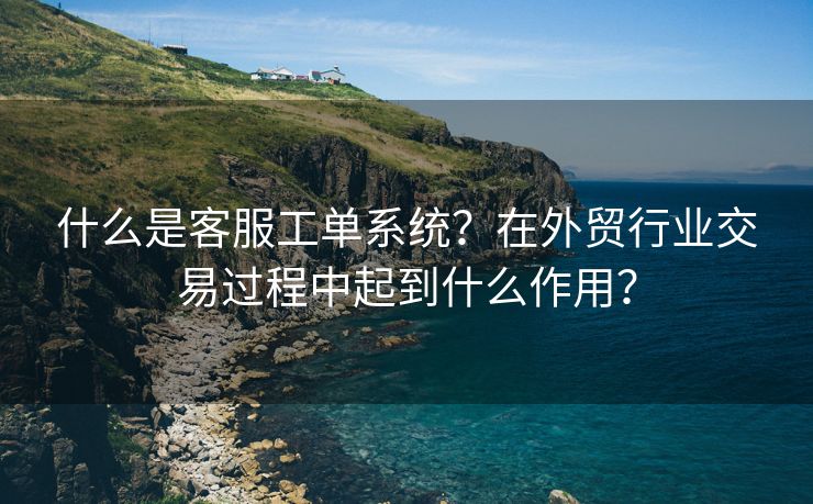 什么是客服工單系統(tǒng)？在外貿(mào)行業(yè)交易過程中起到什么作用？
