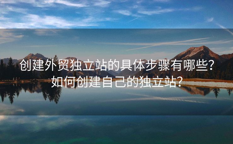 創(chuàng)建外貿(mào)獨立站的具體步驟有哪些？如何創(chuàng)建自己的獨立站？