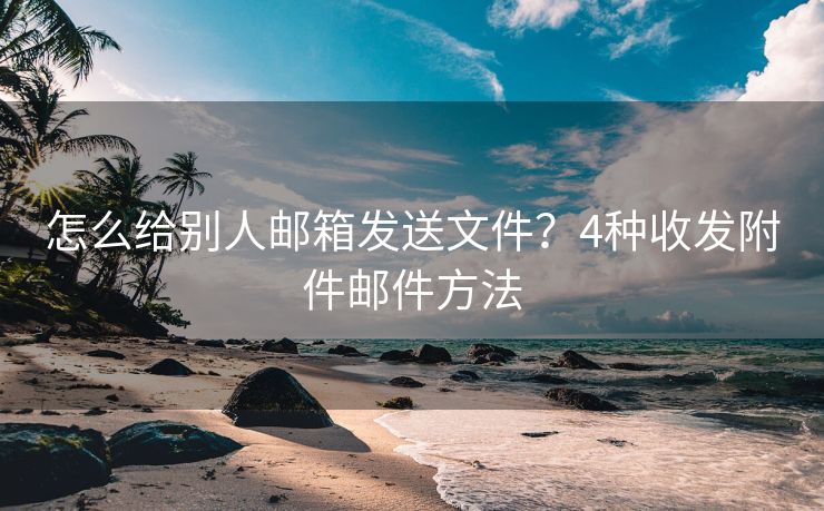 怎么給別人郵箱發(fā)送文件？4種收發(fā)附件郵件方法