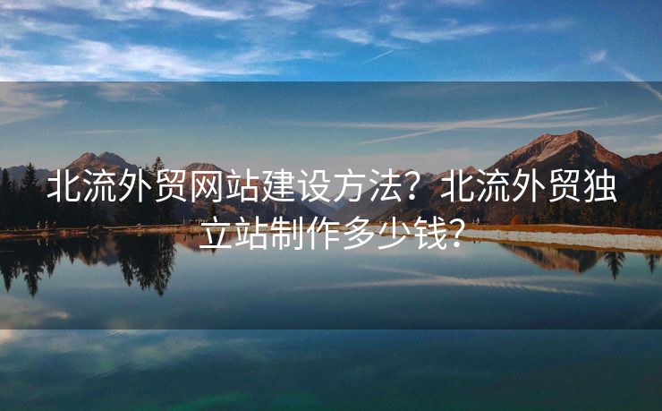 北流外貿(mào)網(wǎng)站建設(shè)方法？北流外貿(mào)獨立站制作多少錢？