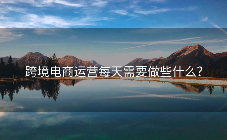 跨境電商運營每天需要做些什么？