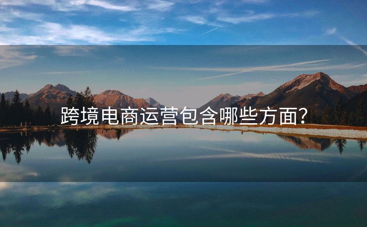 跨境電商運(yùn)營(yíng)包含哪些方面？