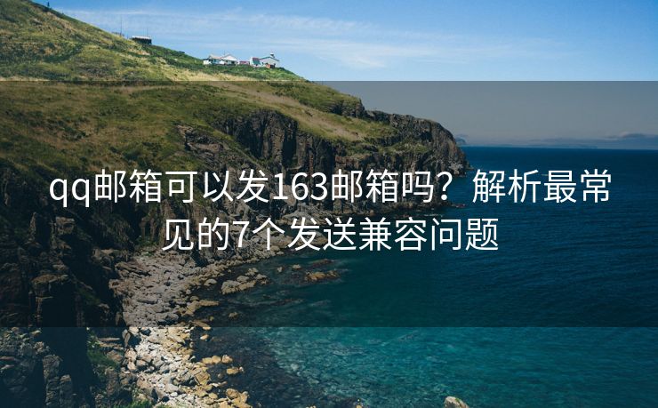 qq郵箱可以發(fā)163郵箱嗎？解析最常見的7個發(fā)送兼容問題
