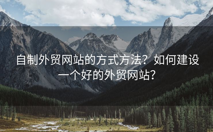 自制外貿(mào)網(wǎng)站的方式方法？如何建設(shè)一個好的外貿(mào)網(wǎng)站？