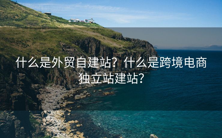 什么是外貿(mào)自建站？什么是跨境電商獨(dú)立站建站？