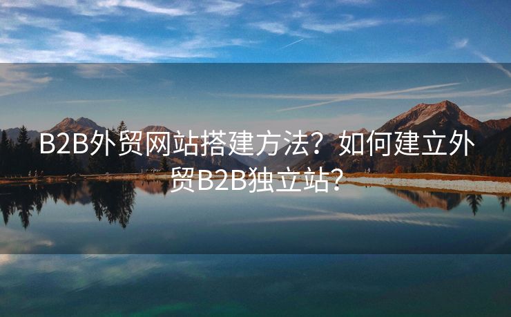 B2B外貿(mào)網(wǎng)站搭建方法？如何建立外貿(mào)B2B獨立站？