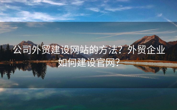 公司外貿(mào)建設(shè)網(wǎng)站的方法？外貿(mào)企業(yè)如何建設(shè)官網(wǎng)？