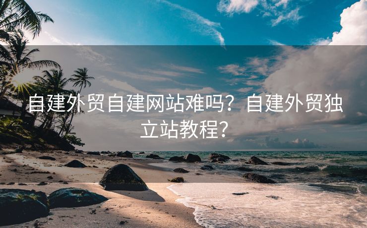 自建外貿(mào)自建網(wǎng)站難嗎？自建外貿(mào)獨立站教程？