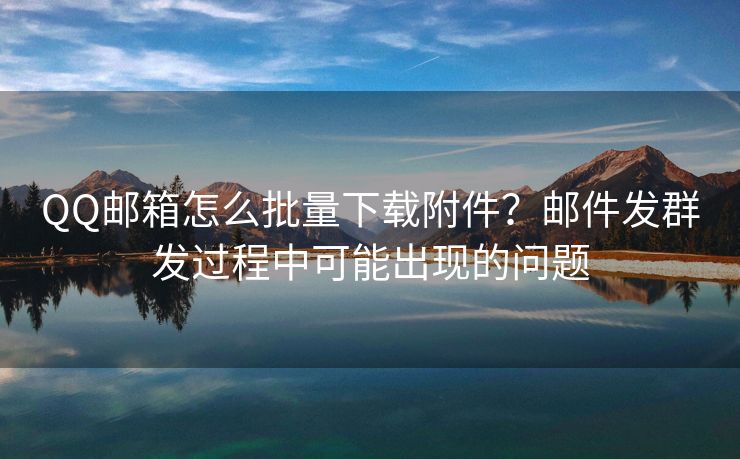 QQ郵箱怎么批量下載附件？郵件發(fā)群發(fā)過程中可能出現(xiàn)的問題