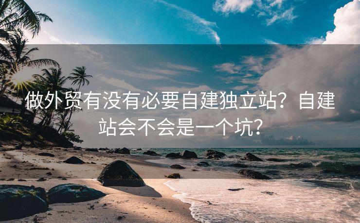 做外貿(mào)有沒(méi)有必要自建獨(dú)立站？自建站會(huì)不會(huì)是一個(gè)坑？