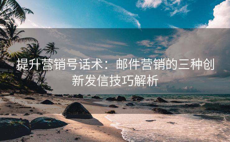 提升營銷號話術(shù)：郵件營銷的三種創(chuàng)新發(fā)信技巧解析