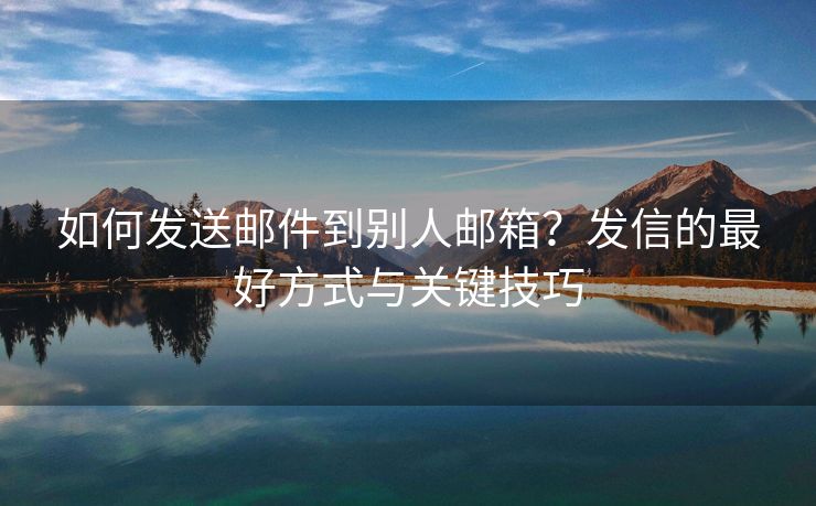 如何發(fā)送郵件到別人郵箱？發(fā)信的最好方式與關鍵技巧