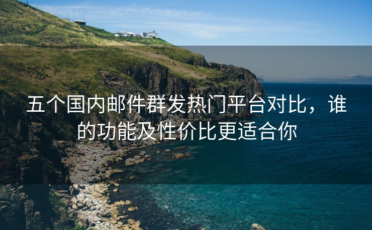 五個國內(nèi)郵件群發(fā)熱門平臺對比，誰的功能及性價比更適合你