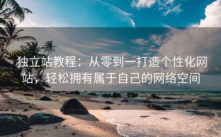  獨(dú)立站教程：從零到一打造個(gè)性化網(wǎng)站，輕松擁有屬于自己的網(wǎng)絡(luò)空間