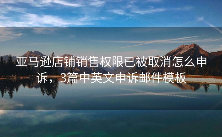 亞馬遜店鋪銷售權(quán)限已被取消怎么申訴，3篇中英文申訴郵件模板