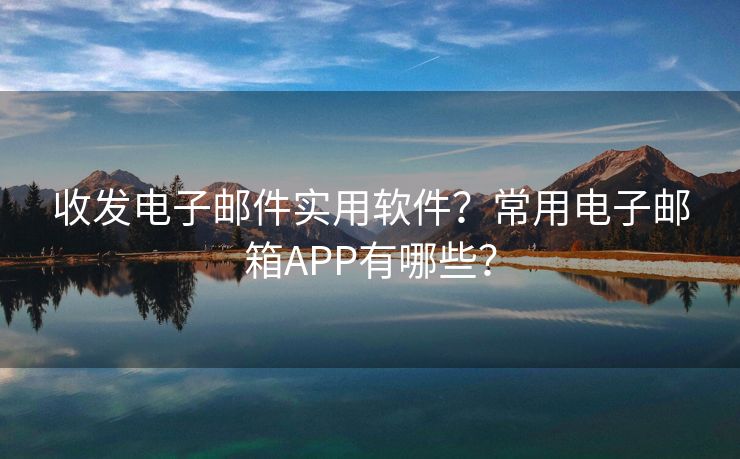 收發(fā)電子郵件實(shí)用軟件？常用電子郵箱APP有哪些？