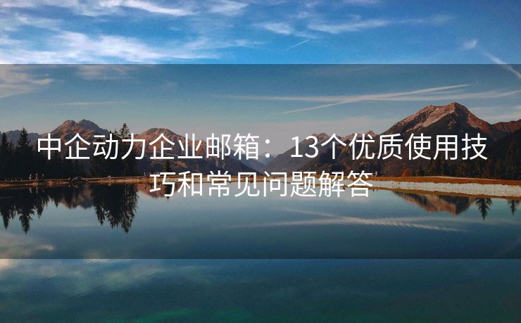 中企動力企業(yè)郵箱：13個優(yōu)質(zhì)使用技巧和常見問題解答