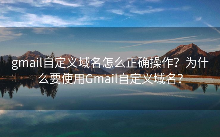 gmail自定義域名怎么正確操作？為什么要使用Gmail自定義域名？