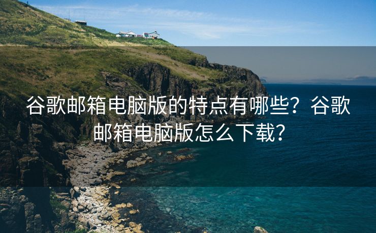 谷歌郵箱電腦版的特點(diǎn)有哪些？谷歌郵箱電腦版怎么下載？