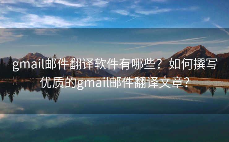 gmail郵件翻譯軟件有哪些？如何撰寫優(yōu)質(zhì)的gmail郵件翻譯文章？