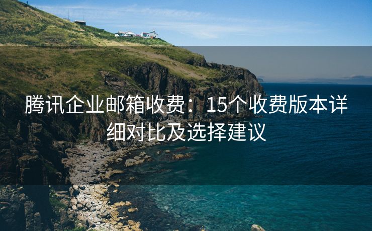 騰訊企業(yè)郵箱收費(fèi)：15個(gè)收費(fèi)版本詳細(xì)對(duì)比及選擇建議