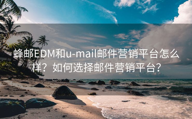 蜂郵EDM和u-mail郵件營(yíng)銷平臺(tái)怎么樣？如何選擇郵件營(yíng)銷平臺(tái)？