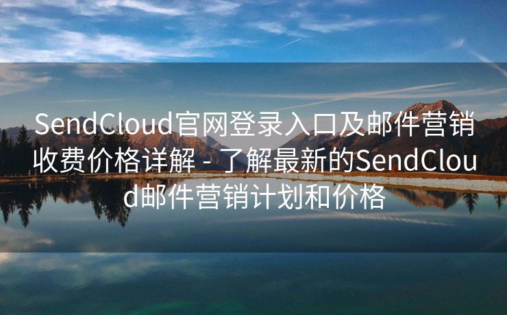 SendCloud官網(wǎng)登錄入口及郵件營銷收費價格詳解 - 了解最新的SendCloud郵件營銷計劃和價格