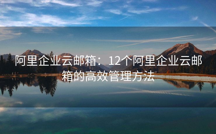 阿里企業(yè)云郵箱：12個(gè)阿里企業(yè)云郵箱的高效管理方法
