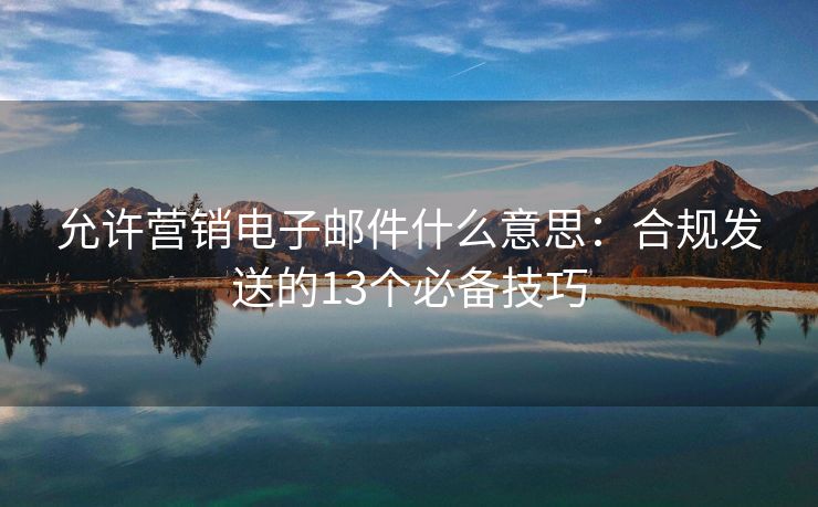 允許營銷電子郵件什么意思：合規(guī)發(fā)送的13個必備技巧
