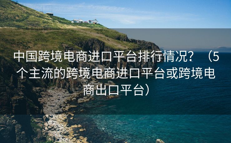 中國(guó)跨境電商進(jìn)口平臺(tái)排行情況？（5個(gè)主流的跨境電商進(jìn)口平臺(tái)或跨境電商出口平臺(tái)）