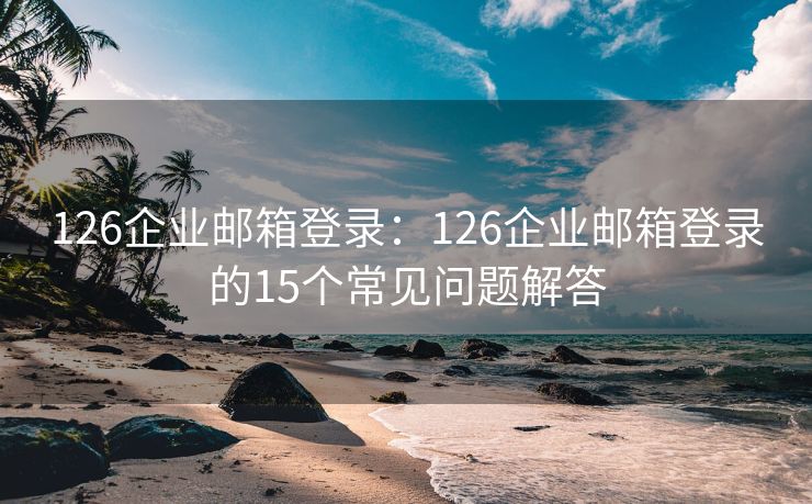 126企業(yè)郵箱登錄：126企業(yè)郵箱登錄的15個常見問題解答