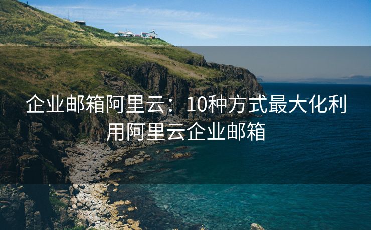 企業(yè)郵箱阿里云：10種方式最大化利用阿里云企業(yè)郵箱