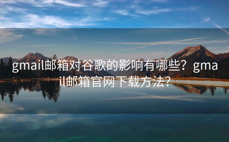 gmail郵箱對谷歌的影響有哪些？gmail郵箱官網(wǎng)下載方法？
