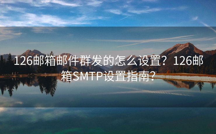 126郵箱郵件群發(fā)的怎么設(shè)置？126郵箱SMTP設(shè)置指南？