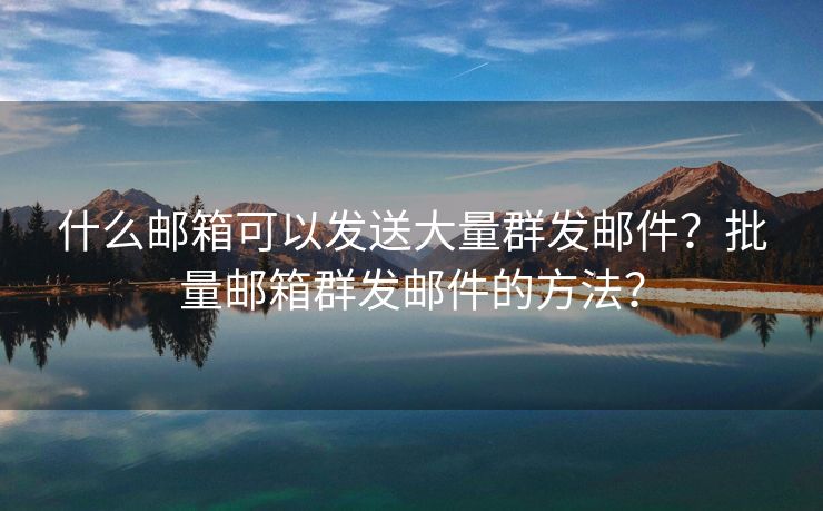 什么郵箱可以發(fā)送大量群發(fā)郵件？批量郵箱群發(fā)郵件的方法？