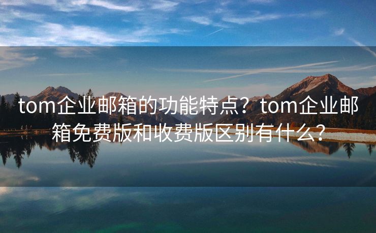 tom企業(yè)郵箱的功能特點(diǎn)？tom企業(yè)郵箱免費(fèi)版和收費(fèi)版區(qū)別有什么？