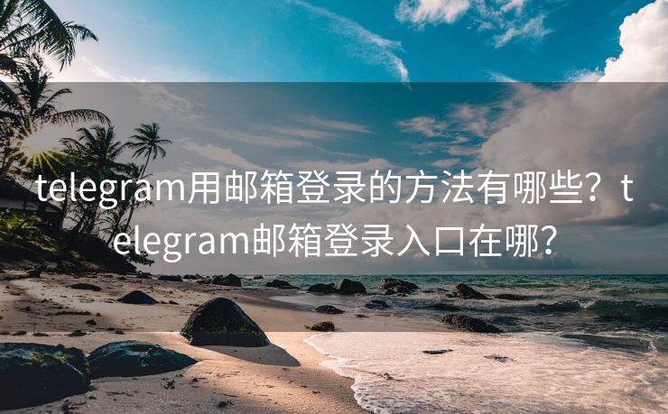 telegram用郵箱登錄的方法有哪些？telegram郵箱登錄入口在哪？