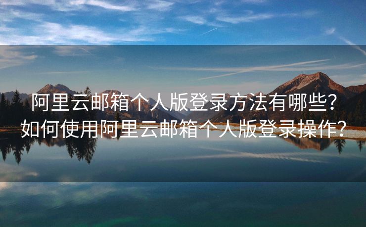 阿里云郵箱個人版登錄方法有哪些？如何使用阿里云郵箱個人版登錄操作？