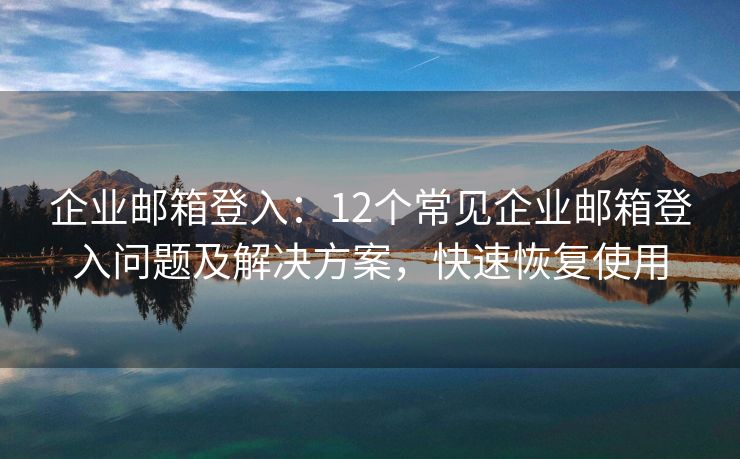 企業(yè)郵箱登入：12個常見企業(yè)郵箱登入問題及解決方案，快速恢復使用