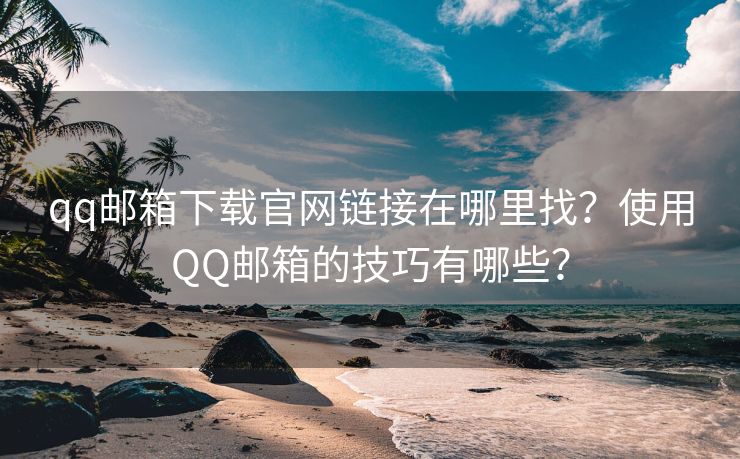 qq郵箱下載官網(wǎng)鏈接在哪里找？使用QQ郵箱的技巧有哪些？