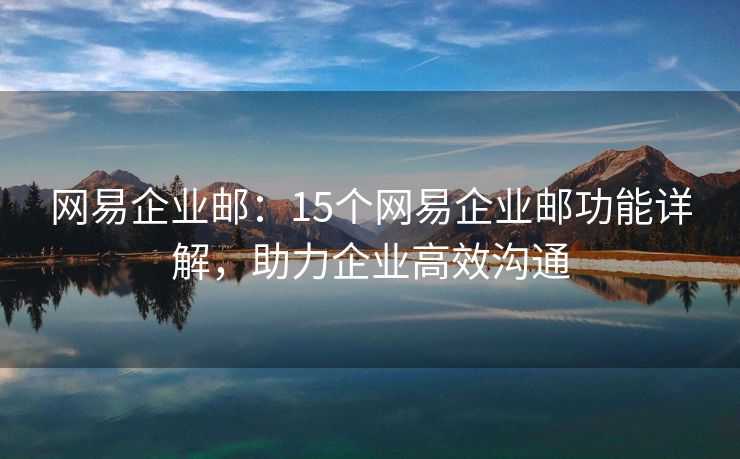 網易企業(yè)郵：15個網易企業(yè)郵功能詳解，助力企業(yè)高效溝通