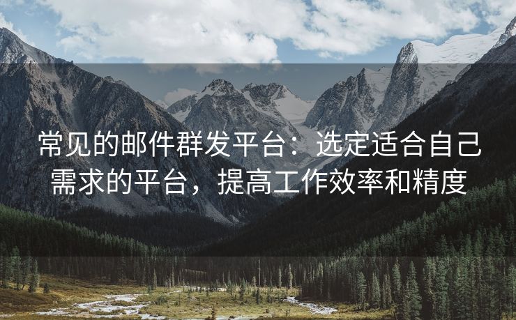 常見的郵件群發(fā)平臺：選定適合自己需求的平臺，提高工作效率和精度