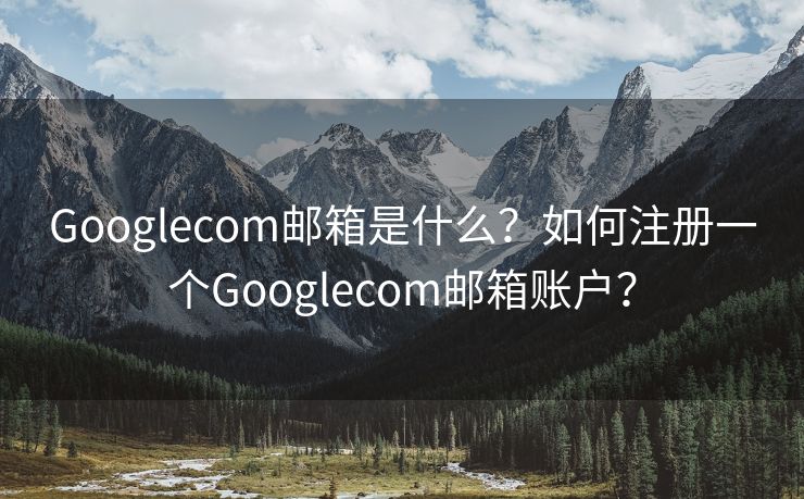 Googlecom郵箱是什么？如何注冊一個Googlecom郵箱賬戶？