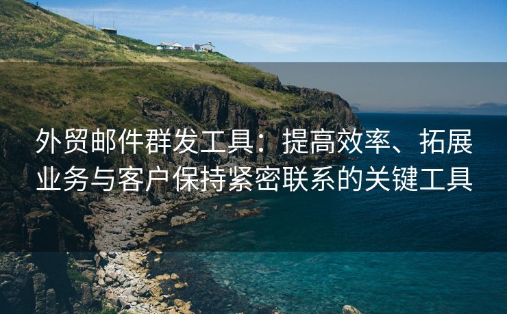 外貿(mào)郵件群發(fā)工具：提高效率、拓展業(yè)務(wù)與客戶保持緊密聯(lián)系的關(guān)鍵工具