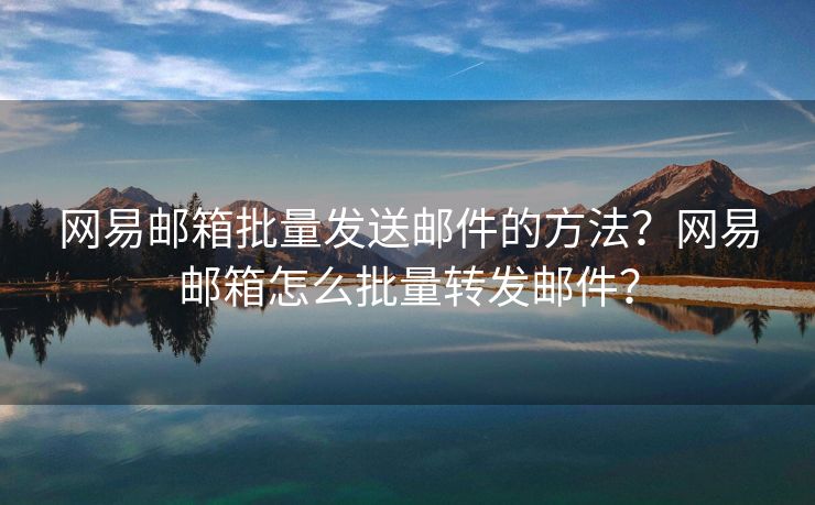 網(wǎng)易郵箱批量發(fā)送郵件的方法？網(wǎng)易郵箱怎么批量轉(zhuǎn)發(fā)郵件？