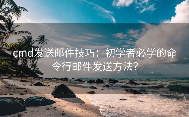 cmd發(fā)送郵件技巧：初學(xué)者必學(xué)的命令行郵件發(fā)送方法？