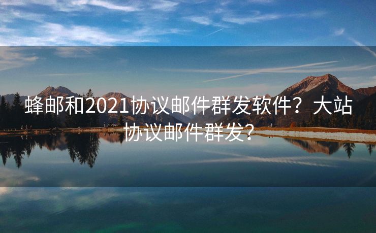 蜂郵和2021協(xié)議郵件群發(fā)軟件？大站協(xié)議郵件群發(fā)？