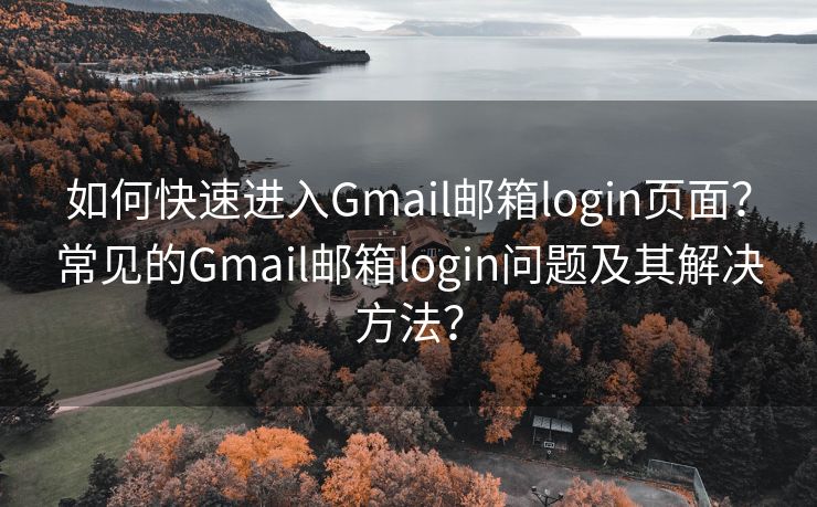 如何快速進入Gmail郵箱login頁面？常見的Gmail郵箱login問題及其解決方法？