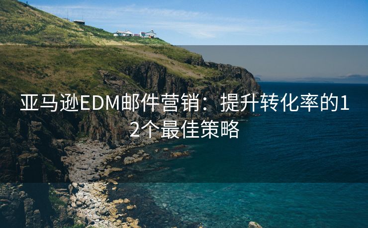 亞馬遜EDM郵件營銷：提升轉(zhuǎn)化率的12個最佳策略