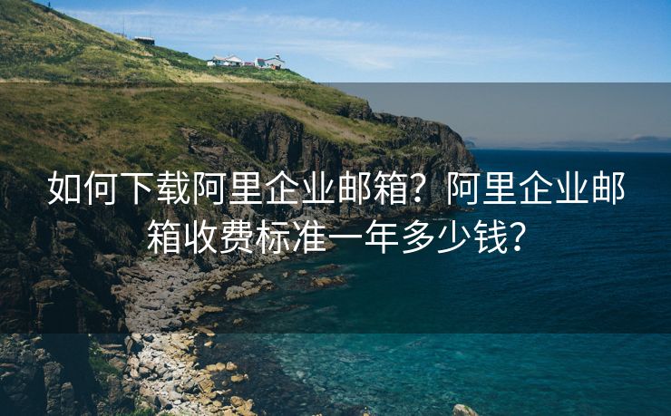 如何下載阿里企業(yè)郵箱？阿里企業(yè)郵箱收費標準一年多少錢？